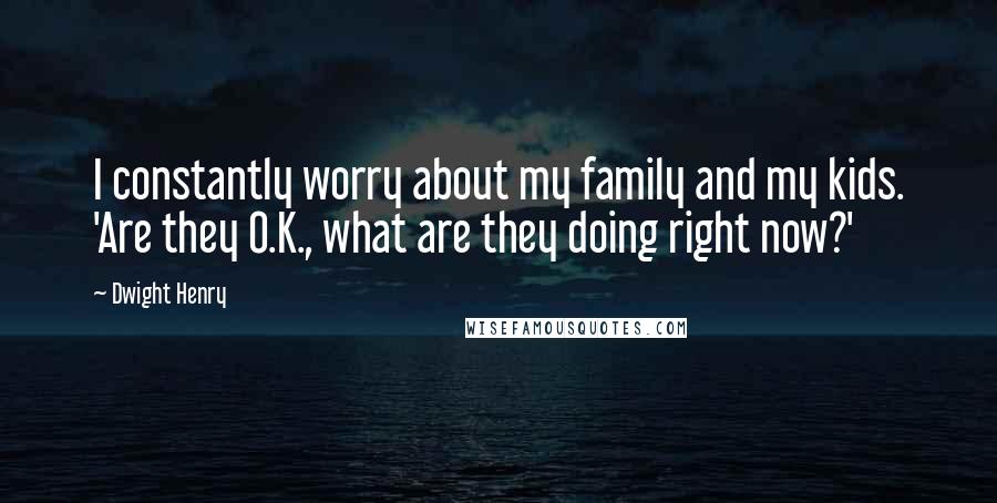 Dwight Henry Quotes: I constantly worry about my family and my kids. 'Are they O.K., what are they doing right now?'