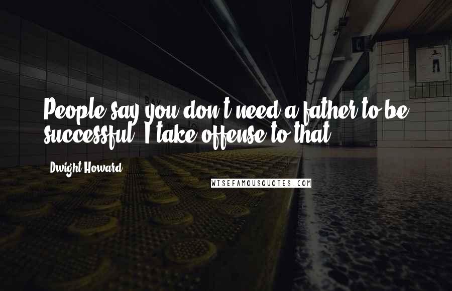 Dwight Howard Quotes: People say you don't need a father to be successful. I take offense to that.