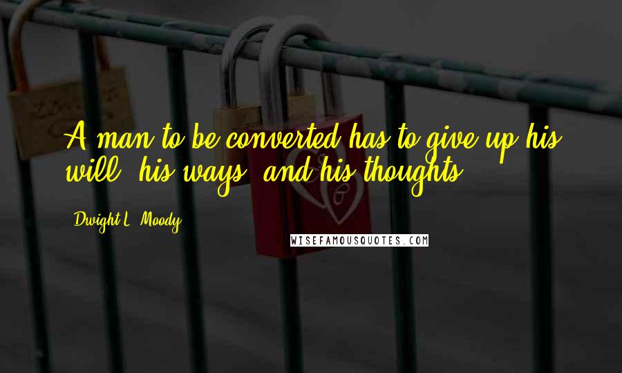 Dwight L. Moody Quotes: A man to be converted has to give up his will, his ways, and his thoughts.