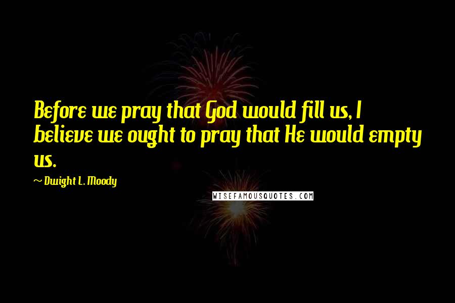 Dwight L. Moody Quotes: Before we pray that God would fill us, I believe we ought to pray that He would empty us.