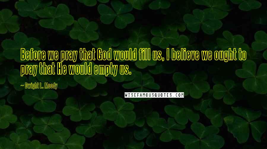 Dwight L. Moody Quotes: Before we pray that God would fill us, I believe we ought to pray that He would empty us.