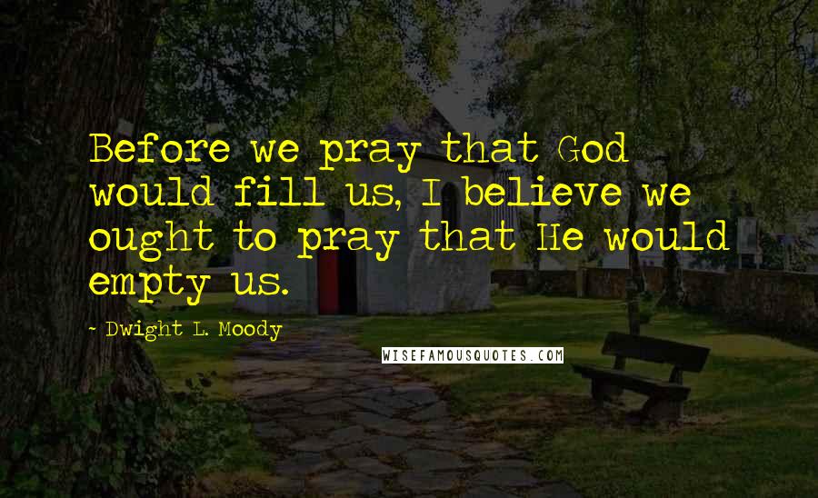 Dwight L. Moody Quotes: Before we pray that God would fill us, I believe we ought to pray that He would empty us.