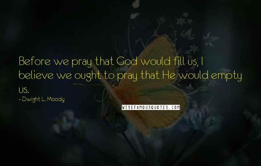 Dwight L. Moody Quotes: Before we pray that God would fill us, I believe we ought to pray that He would empty us.