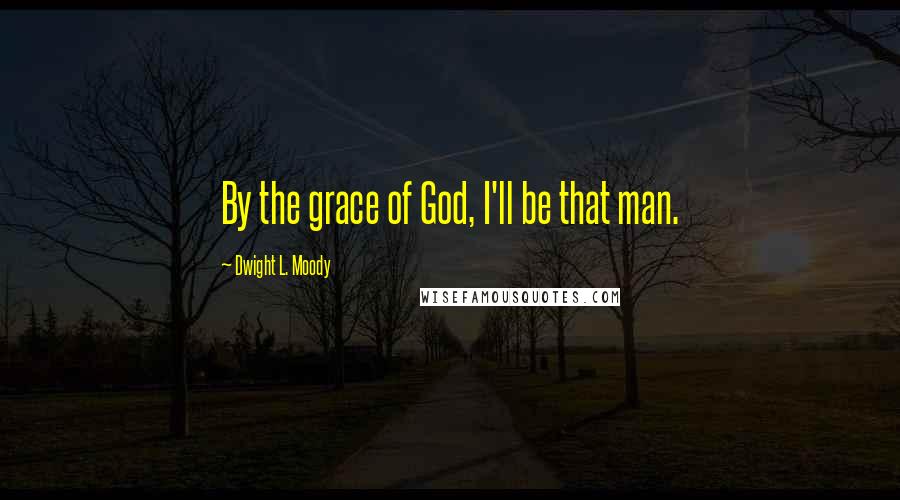 Dwight L. Moody Quotes: By the grace of God, I'll be that man.