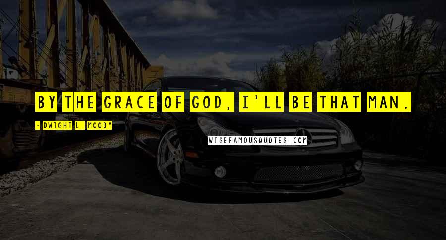 Dwight L. Moody Quotes: By the grace of God, I'll be that man.