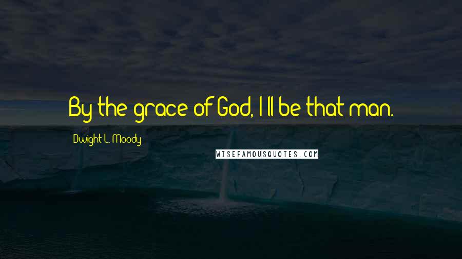 Dwight L. Moody Quotes: By the grace of God, I'll be that man.