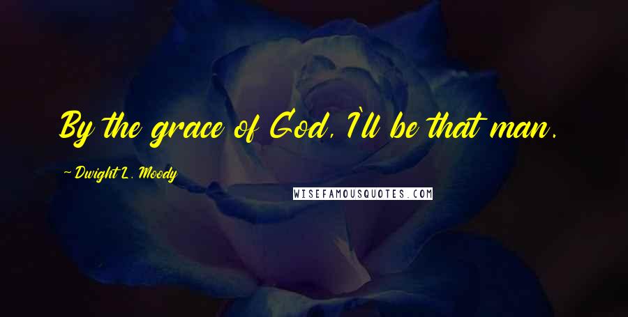 Dwight L. Moody Quotes: By the grace of God, I'll be that man.