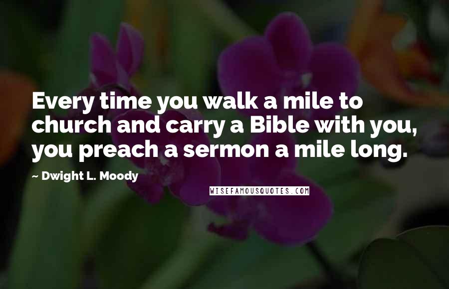 Dwight L. Moody Quotes: Every time you walk a mile to church and carry a Bible with you, you preach a sermon a mile long.