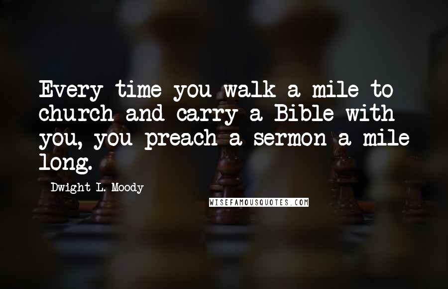 Dwight L. Moody Quotes: Every time you walk a mile to church and carry a Bible with you, you preach a sermon a mile long.