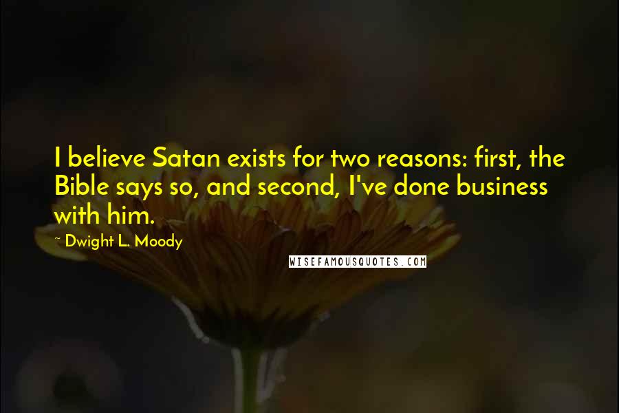 Dwight L. Moody Quotes: I believe Satan exists for two reasons: first, the Bible says so, and second, I've done business with him.