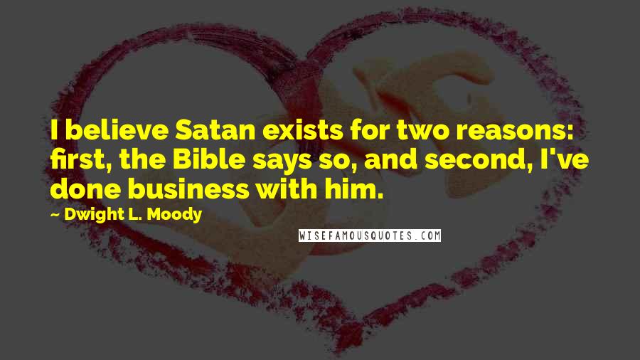 Dwight L. Moody Quotes: I believe Satan exists for two reasons: first, the Bible says so, and second, I've done business with him.