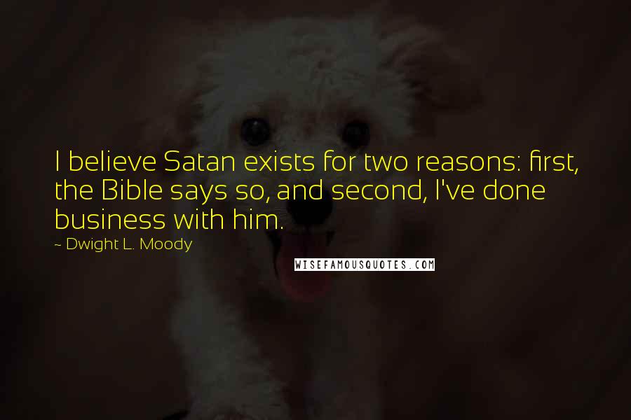 Dwight L. Moody Quotes: I believe Satan exists for two reasons: first, the Bible says so, and second, I've done business with him.