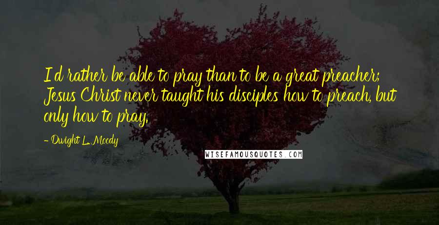 Dwight L. Moody Quotes: I'd rather be able to pray than to be a great preacher; Jesus Christ never taught his disciples how to preach, but only how to pray.