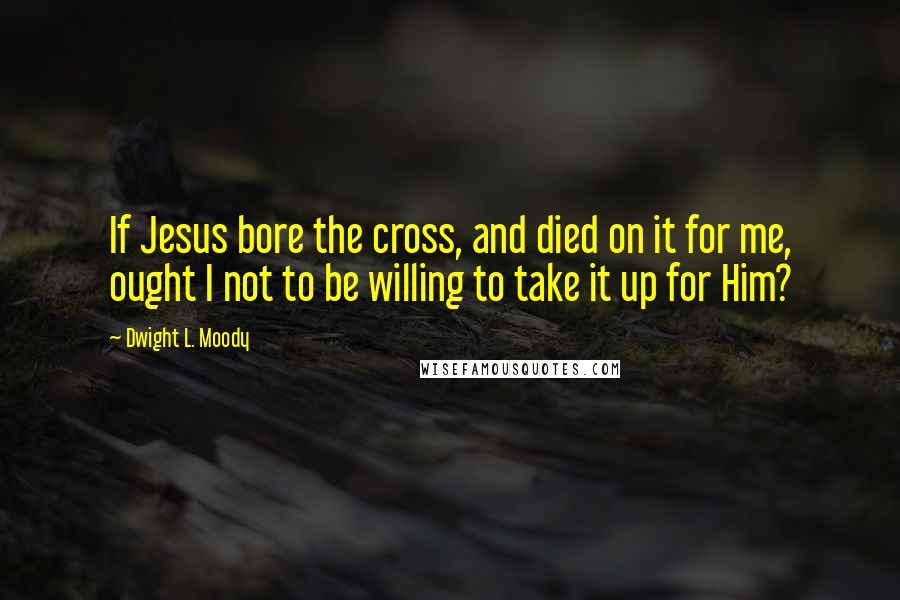 Dwight L. Moody Quotes: If Jesus bore the cross, and died on it for me, ought I not to be willing to take it up for Him?