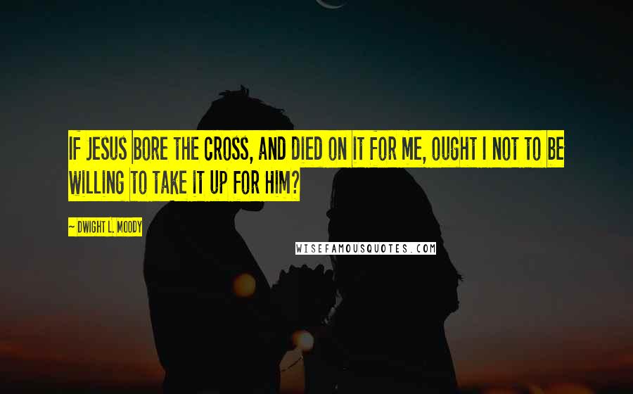 Dwight L. Moody Quotes: If Jesus bore the cross, and died on it for me, ought I not to be willing to take it up for Him?