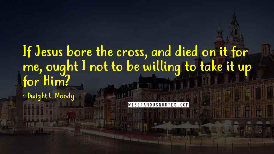 Dwight L. Moody Quotes: If Jesus bore the cross, and died on it for me, ought I not to be willing to take it up for Him?