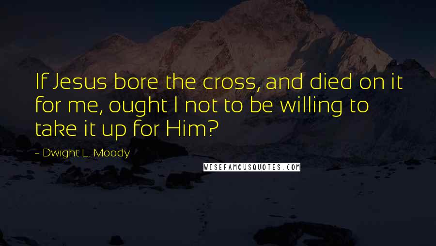 Dwight L. Moody Quotes: If Jesus bore the cross, and died on it for me, ought I not to be willing to take it up for Him?