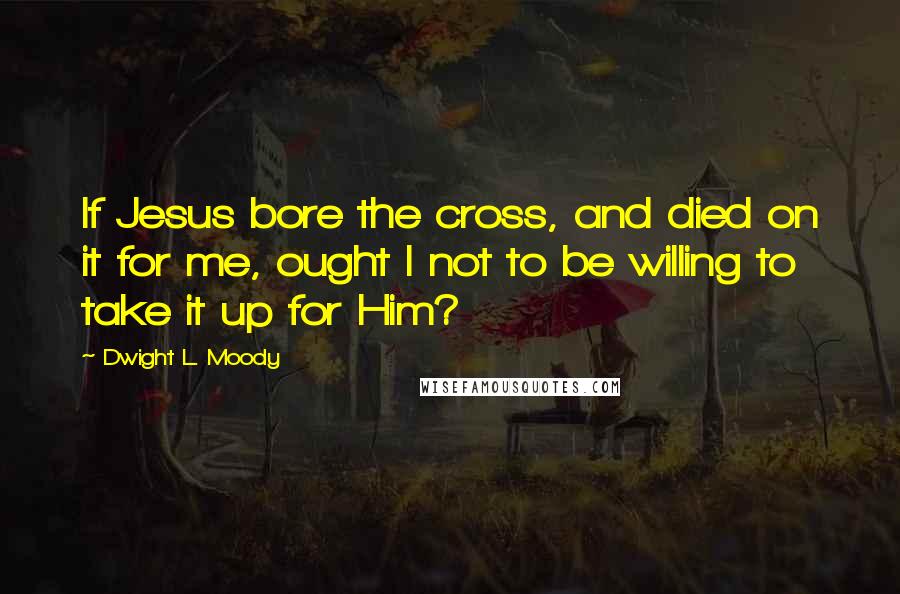 Dwight L. Moody Quotes: If Jesus bore the cross, and died on it for me, ought I not to be willing to take it up for Him?