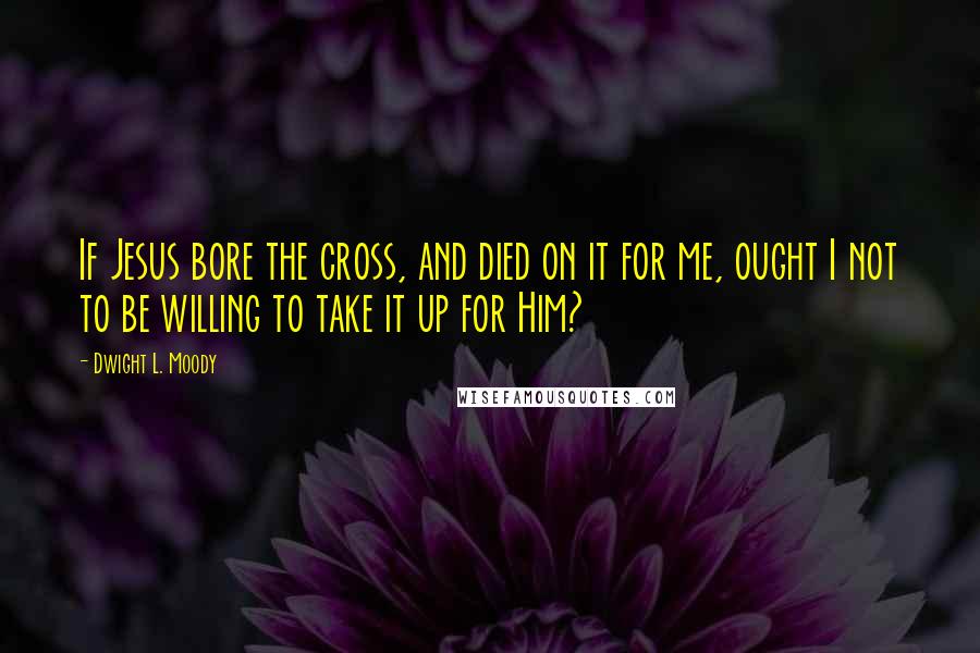 Dwight L. Moody Quotes: If Jesus bore the cross, and died on it for me, ought I not to be willing to take it up for Him?