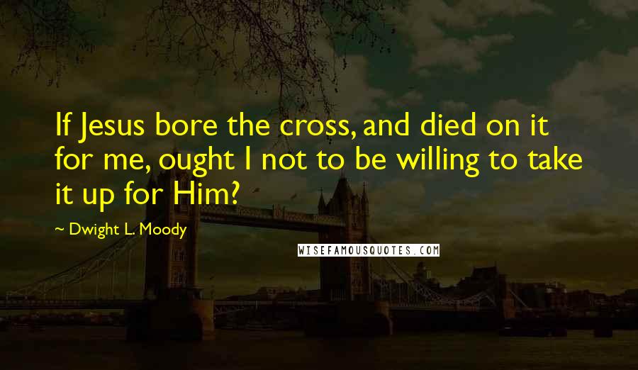 Dwight L. Moody Quotes: If Jesus bore the cross, and died on it for me, ought I not to be willing to take it up for Him?