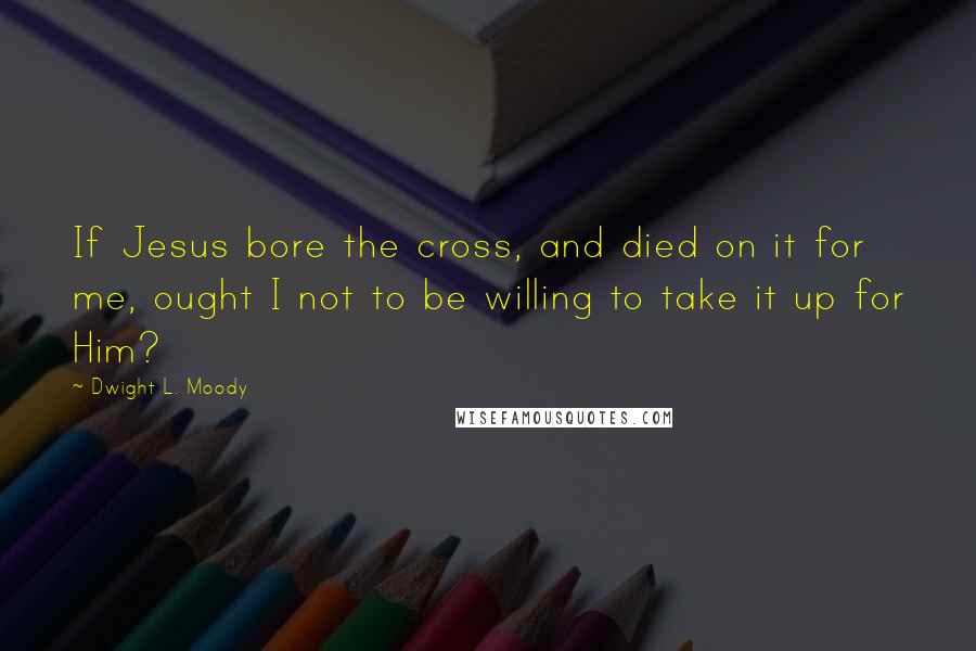 Dwight L. Moody Quotes: If Jesus bore the cross, and died on it for me, ought I not to be willing to take it up for Him?