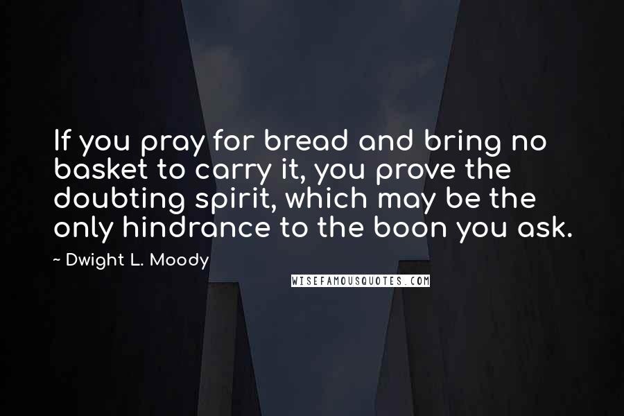 Dwight L. Moody Quotes: If you pray for bread and bring no basket to carry it, you prove the doubting spirit, which may be the only hindrance to the boon you ask.