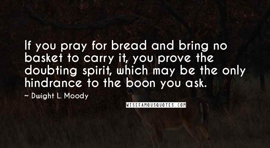 Dwight L. Moody Quotes: If you pray for bread and bring no basket to carry it, you prove the doubting spirit, which may be the only hindrance to the boon you ask.