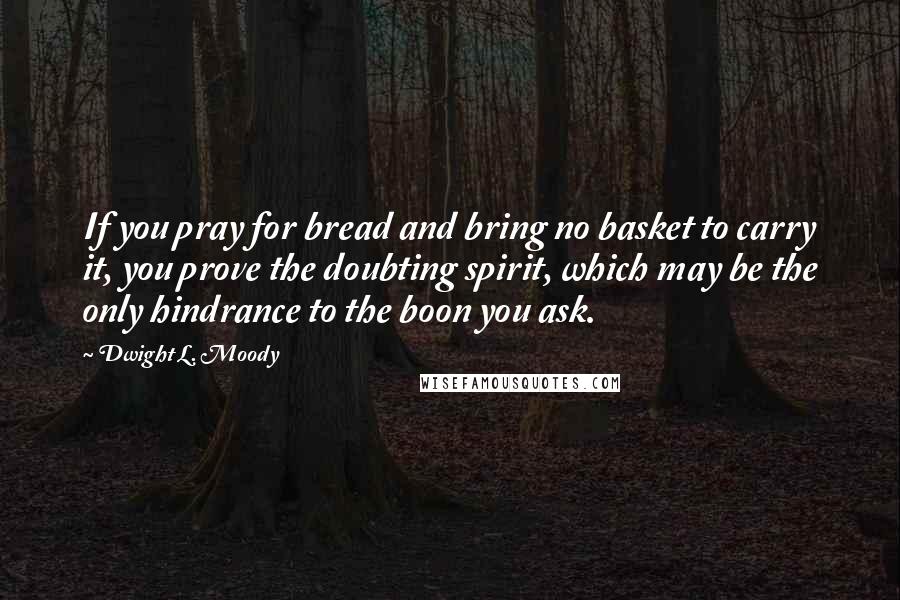 Dwight L. Moody Quotes: If you pray for bread and bring no basket to carry it, you prove the doubting spirit, which may be the only hindrance to the boon you ask.
