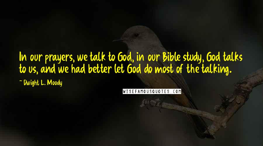 Dwight L. Moody Quotes: In our prayers, we talk to God, in our Bible study, God talks to us, and we had better let God do most of the talking.