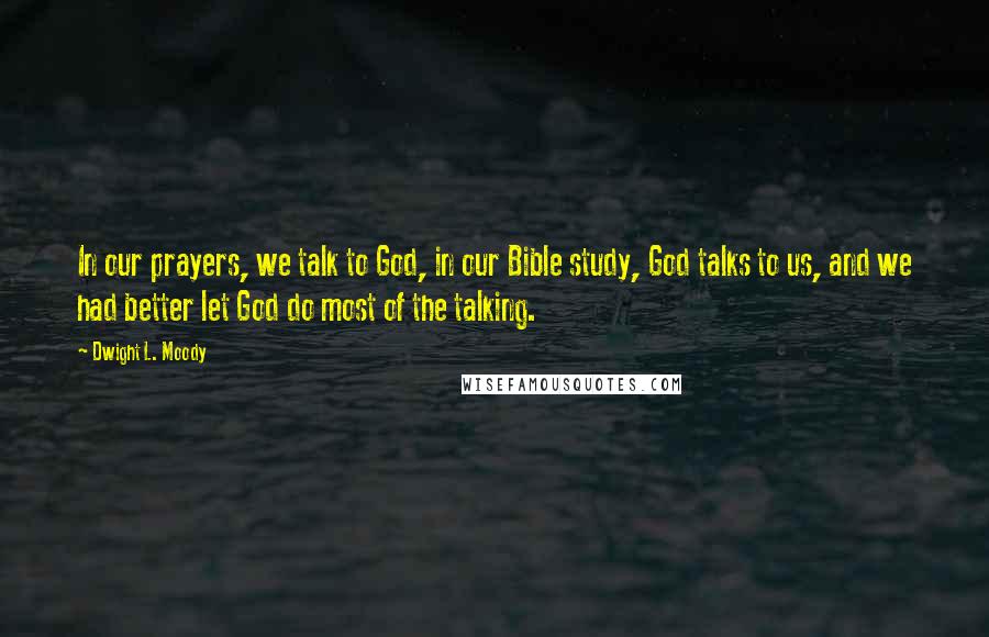 Dwight L. Moody Quotes: In our prayers, we talk to God, in our Bible study, God talks to us, and we had better let God do most of the talking.