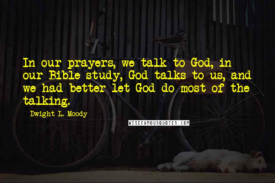 Dwight L. Moody Quotes: In our prayers, we talk to God, in our Bible study, God talks to us, and we had better let God do most of the talking.