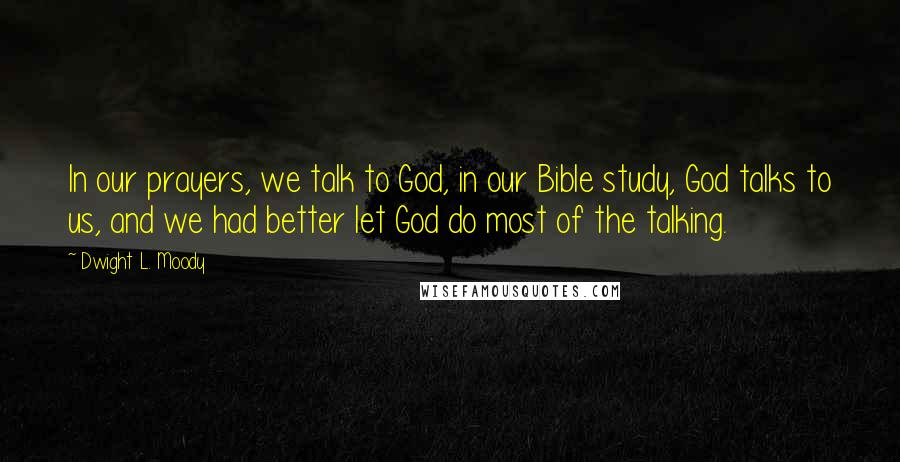 Dwight L. Moody Quotes: In our prayers, we talk to God, in our Bible study, God talks to us, and we had better let God do most of the talking.