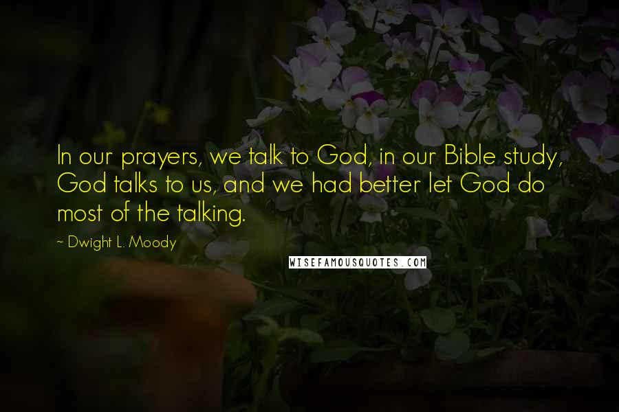 Dwight L. Moody Quotes: In our prayers, we talk to God, in our Bible study, God talks to us, and we had better let God do most of the talking.