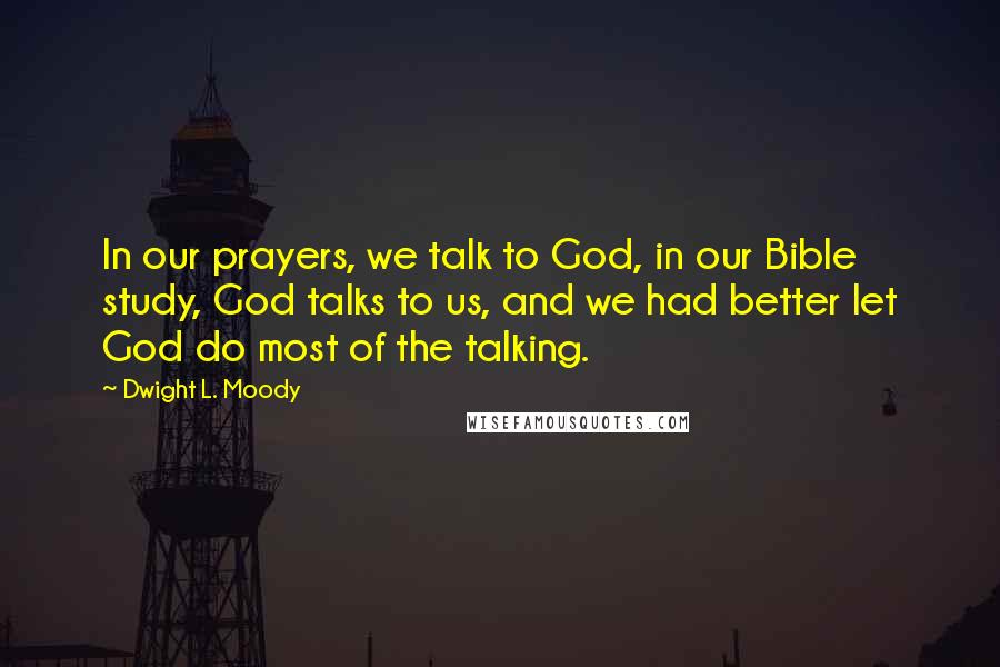 Dwight L. Moody Quotes: In our prayers, we talk to God, in our Bible study, God talks to us, and we had better let God do most of the talking.