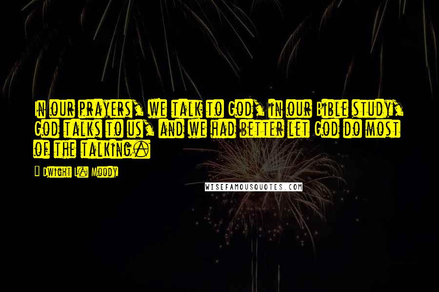 Dwight L. Moody Quotes: In our prayers, we talk to God, in our Bible study, God talks to us, and we had better let God do most of the talking.