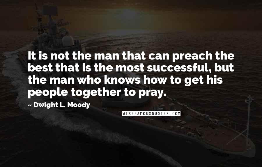 Dwight L. Moody Quotes: It is not the man that can preach the best that is the most successful, but the man who knows how to get his people together to pray.