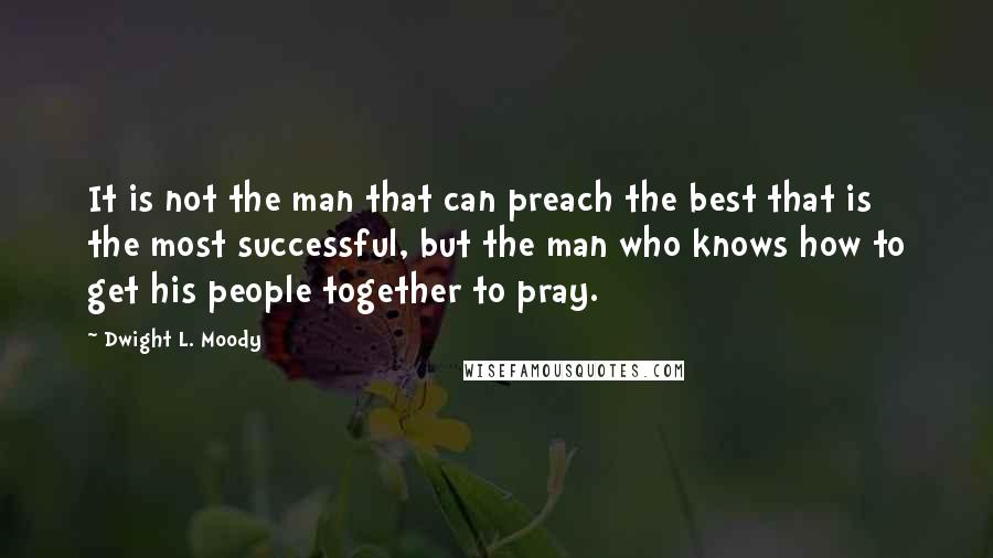 Dwight L. Moody Quotes: It is not the man that can preach the best that is the most successful, but the man who knows how to get his people together to pray.