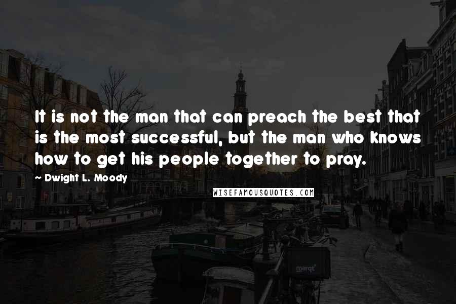 Dwight L. Moody Quotes: It is not the man that can preach the best that is the most successful, but the man who knows how to get his people together to pray.