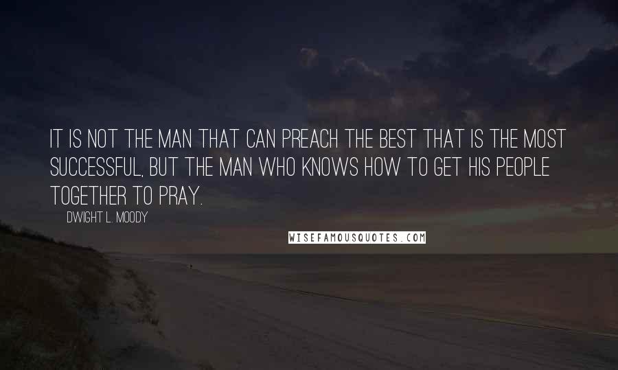 Dwight L. Moody Quotes: It is not the man that can preach the best that is the most successful, but the man who knows how to get his people together to pray.