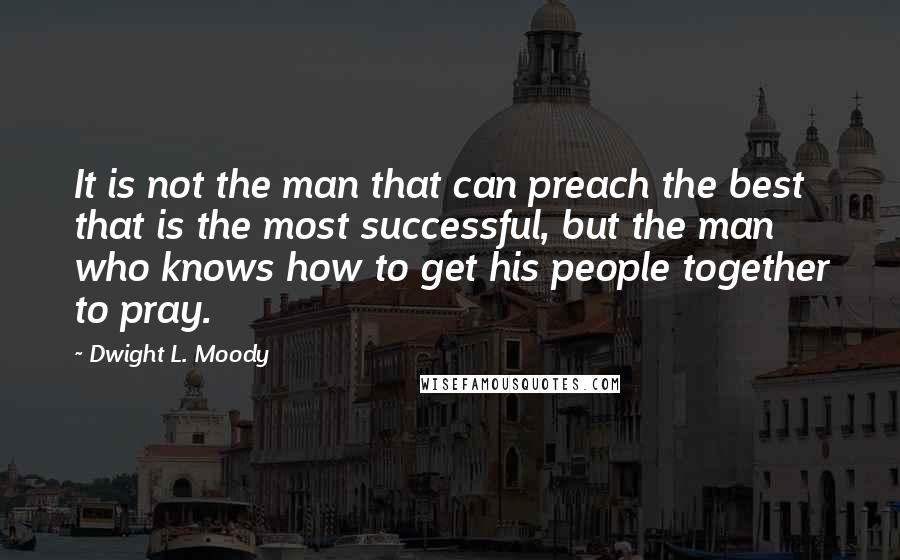 Dwight L. Moody Quotes: It is not the man that can preach the best that is the most successful, but the man who knows how to get his people together to pray.