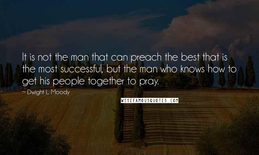 Dwight L. Moody Quotes: It is not the man that can preach the best that is the most successful, but the man who knows how to get his people together to pray.