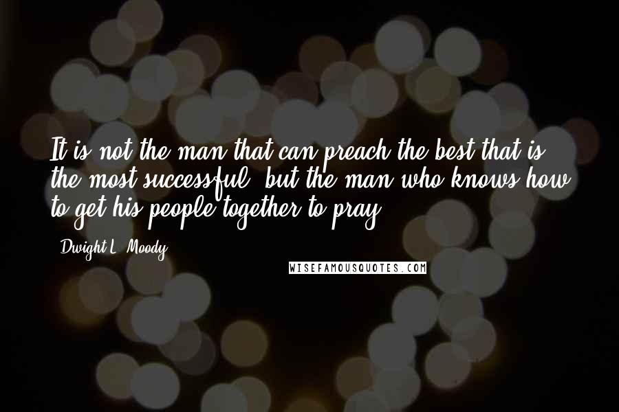 Dwight L. Moody Quotes: It is not the man that can preach the best that is the most successful, but the man who knows how to get his people together to pray.