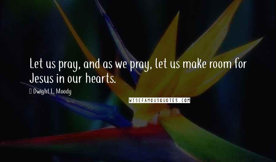 Dwight L. Moody Quotes: Let us pray, and as we pray, let us make room for Jesus in our hearts.