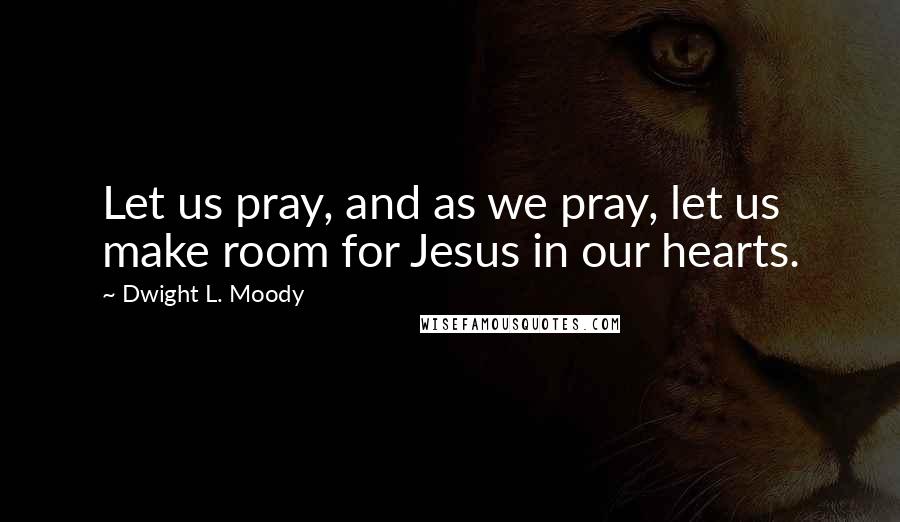 Dwight L. Moody Quotes: Let us pray, and as we pray, let us make room for Jesus in our hearts.