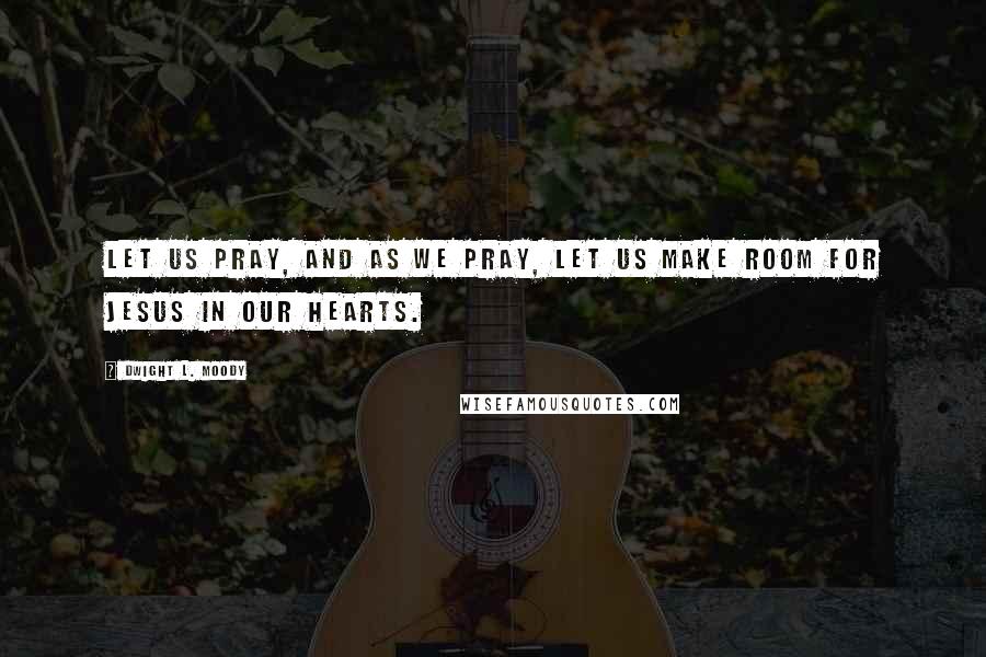 Dwight L. Moody Quotes: Let us pray, and as we pray, let us make room for Jesus in our hearts.