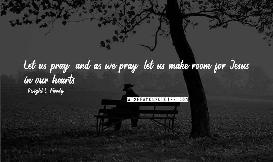 Dwight L. Moody Quotes: Let us pray, and as we pray, let us make room for Jesus in our hearts.