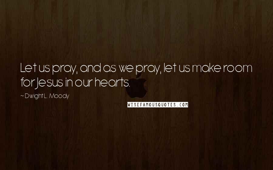 Dwight L. Moody Quotes: Let us pray, and as we pray, let us make room for Jesus in our hearts.