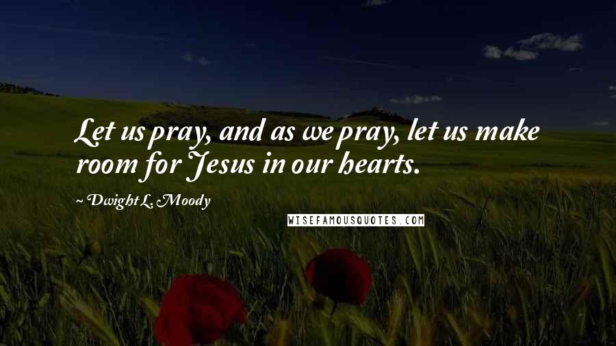 Dwight L. Moody Quotes: Let us pray, and as we pray, let us make room for Jesus in our hearts.