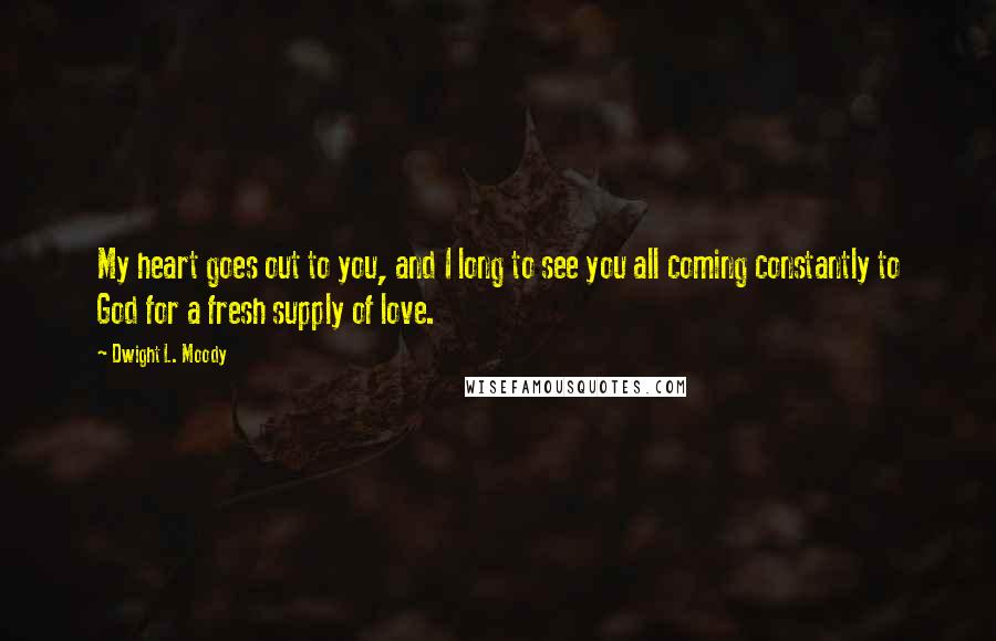 Dwight L. Moody Quotes: My heart goes out to you, and I long to see you all coming constantly to God for a fresh supply of love.