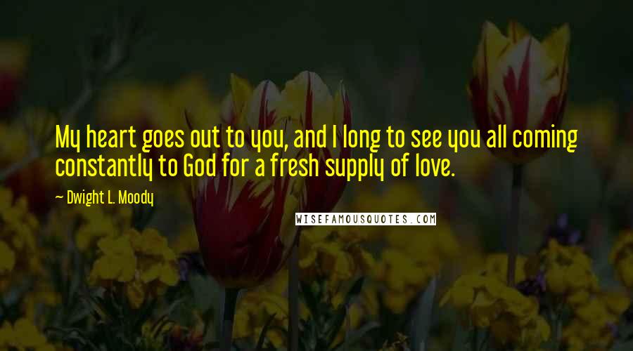 Dwight L. Moody Quotes: My heart goes out to you, and I long to see you all coming constantly to God for a fresh supply of love.
